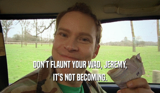 DON'T FLAUNT YOUR WAD, JEREMY, IT'S NOT BECOMING. 