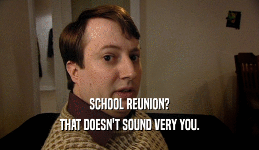 SCHOOL REUNION? THAT DOESN'T SOUND VERY YOU. 