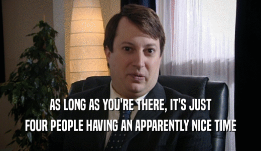 AS LONG AS YOU'RE THERE, IT'S JUST FOUR PEOPLE HAVING AN APPARENTLY NICE TIME 