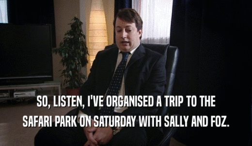SO, LISTEN, I'VE ORGANISED A TRIP TO THE SAFARI PARK ON SATURDAY WITH SALLY AND FOZ. 