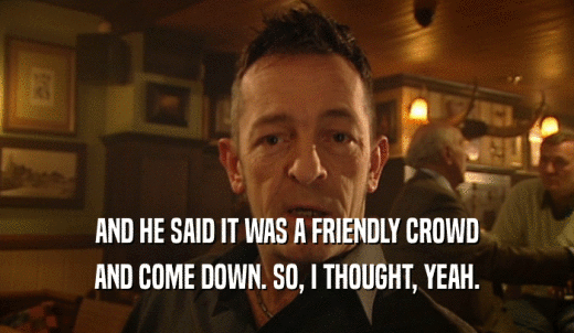 AND HE SAID IT WAS A FRIENDLY CROWD AND COME DOWN. SO, I THOUGHT, YEAH. 