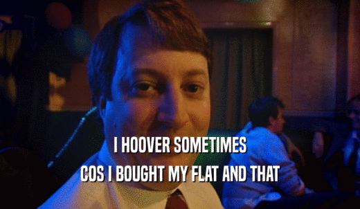 I HOOVER SOMETIMES COS I BOUGHT MY FLAT AND THAT 