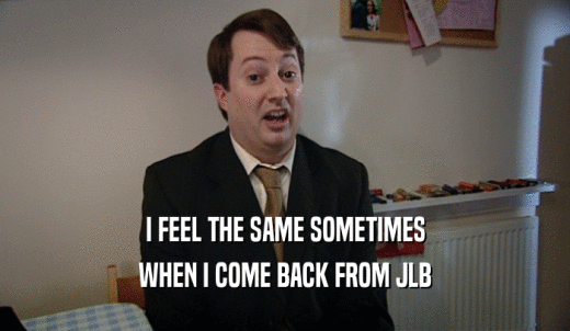 I FEEL THE SAME SOMETIMES WHEN I COME BACK FROM JLB 