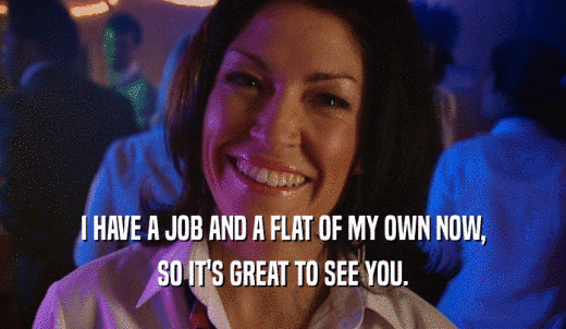 I HAVE A JOB AND A FLAT OF MY OWN NOW, SO IT'S GREAT TO SEE YOU. 