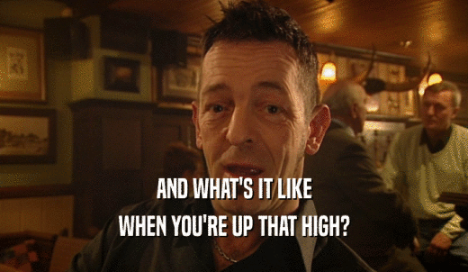 AND WHAT'S IT LIKE WHEN YOU'RE UP THAT HIGH? 