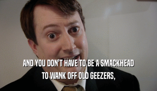 AND YOU DON'T HAVE TO BE A SMACKHEAD TO WANK OFF OLD GEEZERS, 