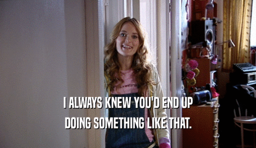 I ALWAYS KNEW YOU'D END UP DOING SOMETHING LIKE THAT. 