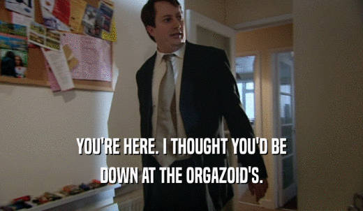 YOU'RE HERE. I THOUGHT YOU'D BE DOWN AT THE ORGAZOID'S. 