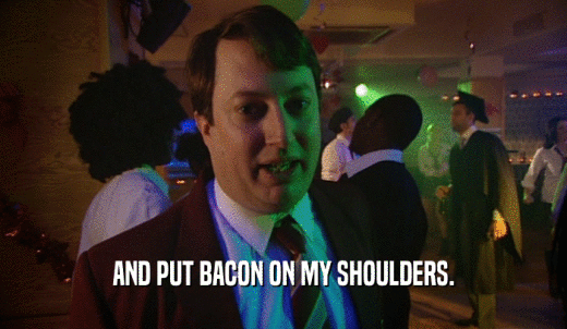 AND PUT BACON ON MY SHOULDERS.  