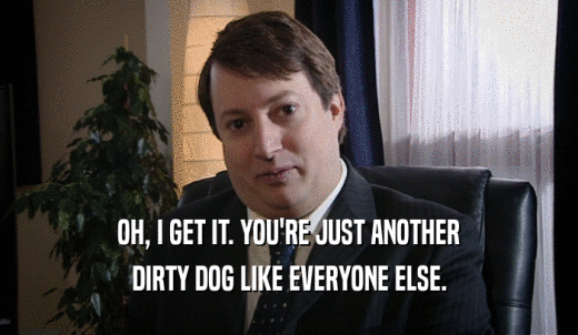 OH, I GET IT. YOU'RE JUST ANOTHER DIRTY DOG LIKE EVERYONE ELSE. 