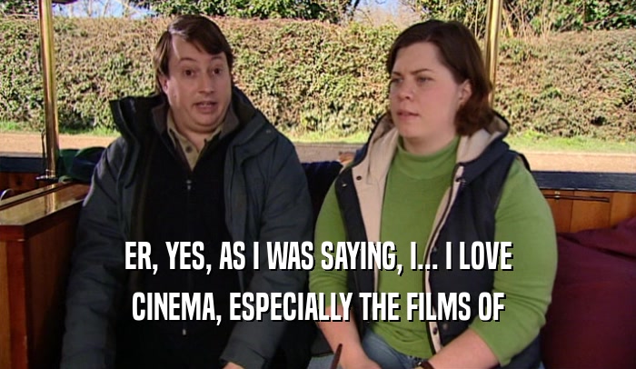 ER, YES, AS I WAS SAYING, I... I LOVE CINEMA, ESPECIALLY THE FILMS OF 