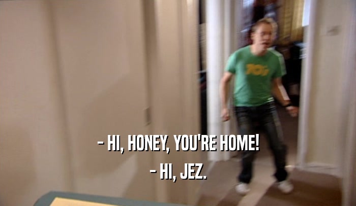 - HI, HONEY, YOU'RE HOME! - HI, JEZ. 
