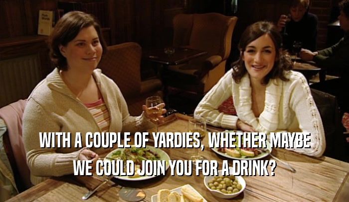 WITH A COUPLE OF YARDIES, WHETHER MAYBE
 WE COULD JOIN YOU FOR A DRINK?
 