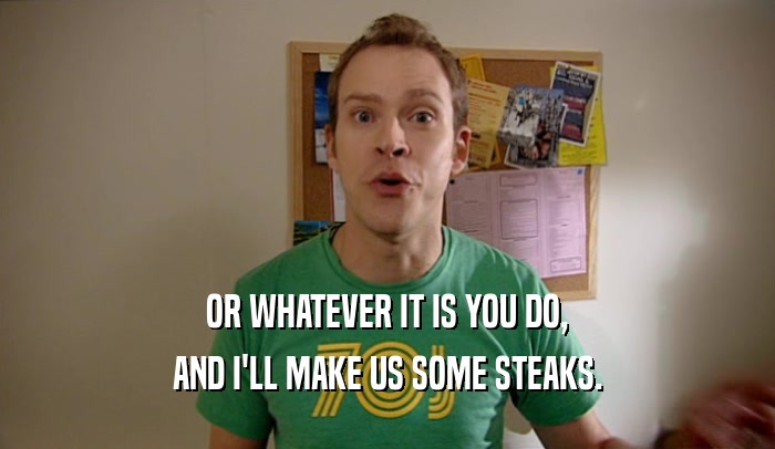 OR WHATEVER IT IS YOU DO, AND I'LL MAKE US SOME STEAKS. 