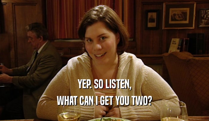 YEP. SO LISTEN, WHAT CAN I GET YOU TWO? 