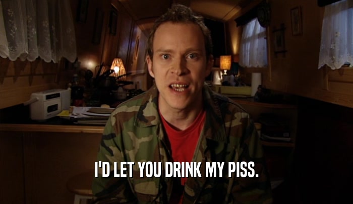 I'D LET YOU DRINK MY PISS.  