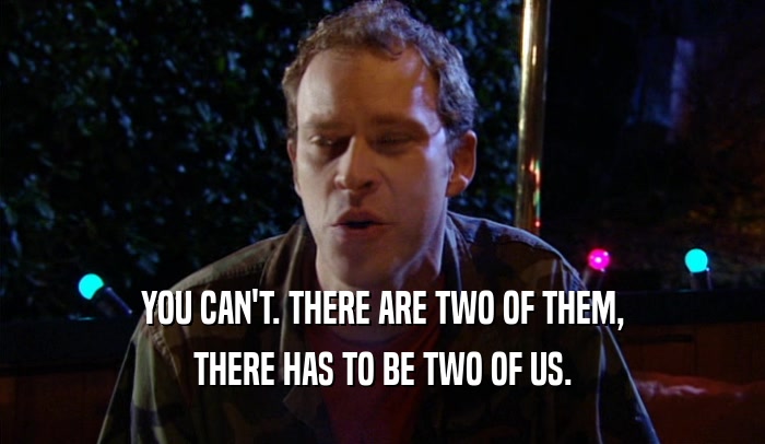 YOU CAN'T. THERE ARE TWO OF THEM, THERE HAS TO BE TWO OF US. 