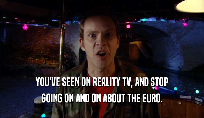 YOU'VE SEEN ON REALITY TV, AND STOP GOING ON AND ON ABOUT THE EURO. 