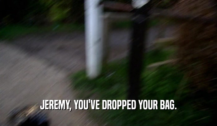 JEREMY, YOU'VE DROPPED YOUR BAG.  
