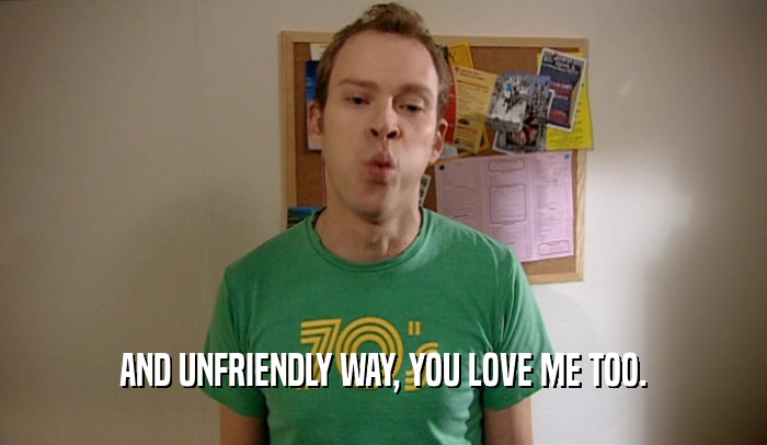 AND UNFRIENDLY WAY, YOU LOVE ME TOO.  
