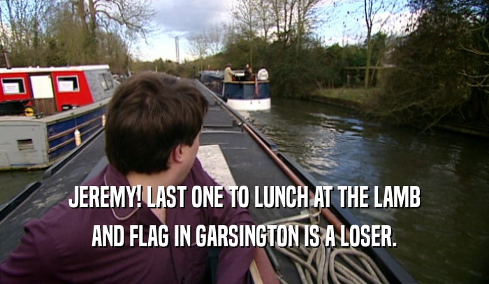 JEREMY! LAST ONE TO LUNCH AT THE LAMB AND FLAG IN GARSINGTON IS A LOSER. 