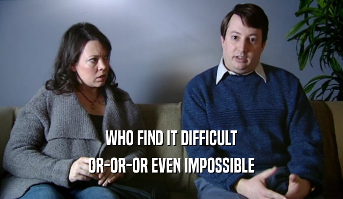 WHO FIND IT DIFFICULT OR-OR-OR EVEN IMPOSSIBLE 