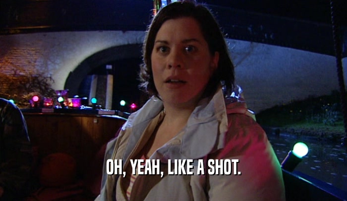 OH, YEAH, LIKE A SHOT.  
