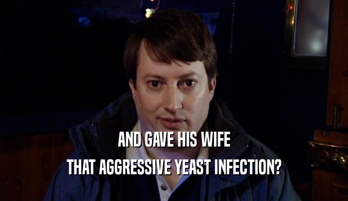 AND GAVE HIS WIFE THAT AGGRESSIVE YEAST INFECTION? 