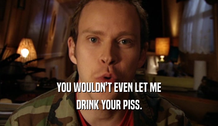 YOU WOULDN'T EVEN LET ME DRINK YOUR PISS. 
