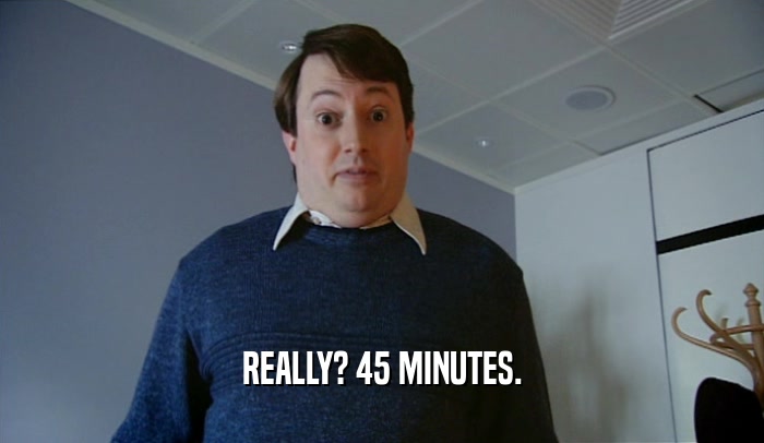 REALLY? 45 MINUTES.  