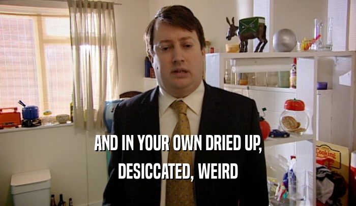 AND IN YOUR OWN DRIED UP, DESICCATED, WEIRD 