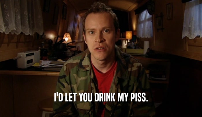 I'D LET YOU DRINK MY PISS.  