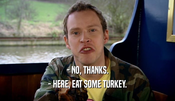 - NO, THANKS. - HERE, EAT SOME TURKEY. 