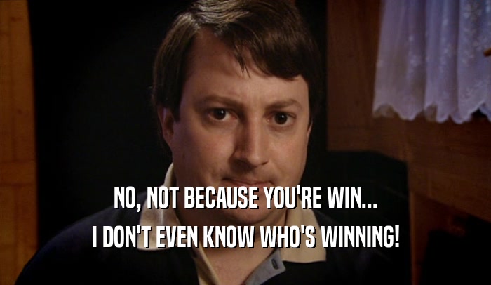 NO, NOT BECAUSE YOU'RE WIN... I DON'T EVEN KNOW WHO'S WINNING! 