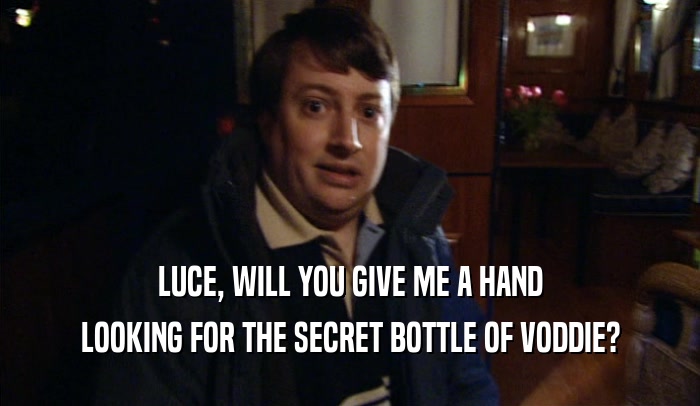 LUCE, WILL YOU GIVE ME A HAND LOOKING FOR THE SECRET BOTTLE OF VODDIE? 