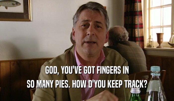 GOD, YOU'VE GOT FINGERS IN SO MANY PIES. HOW D'YOU KEEP TRACK? 