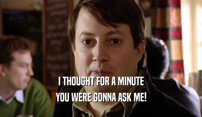 I THOUGHT FOR A MINUTE YOU WERE GONNA ASK ME! 