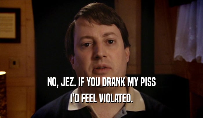 NO, JEZ. IF YOU DRANK MY PISS I'D FEEL VIOLATED. 