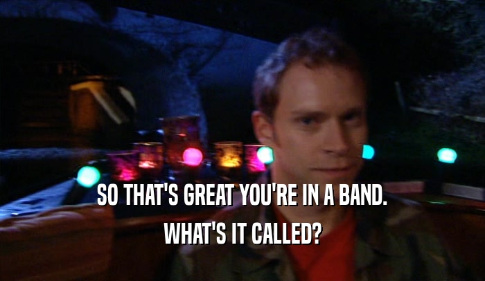 SO THAT'S GREAT YOU'RE IN A BAND.
 WHAT'S IT CALLED?
 