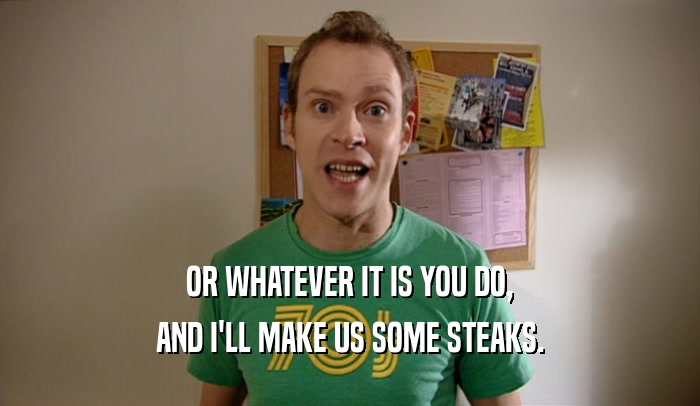 OR WHATEVER IT IS YOU DO, AND I'LL MAKE US SOME STEAKS. 