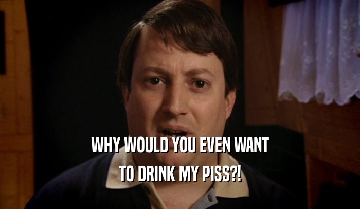 WHY WOULD YOU EVEN WANT TO DRINK MY PISS?! 
