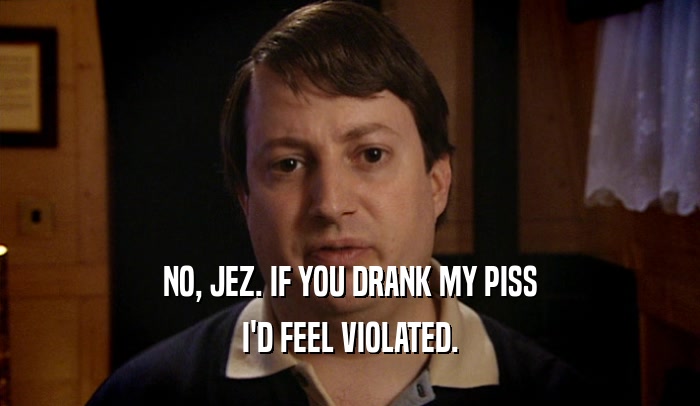 NO, JEZ. IF YOU DRANK MY PISS I'D FEEL VIOLATED. 