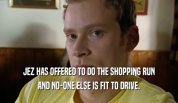 JEZ HAS OFFERED TO DO THE SHOPPING RUN AND NO-ONE ELSE IS FIT TO DRIVE. 
