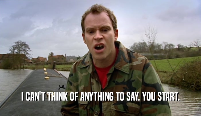 I CAN'T THINK OF ANYTHING TO SAY. YOU START.  