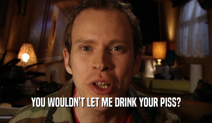 YOU WOULDN'T LET ME DRINK YOUR PISS?  
