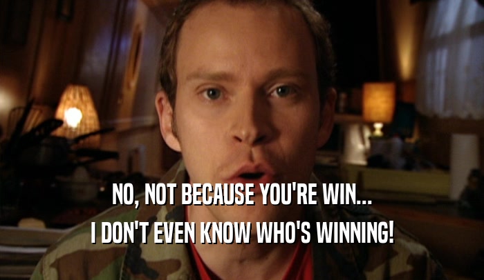 NO, NOT BECAUSE YOU'RE WIN... I DON'T EVEN KNOW WHO'S WINNING! 