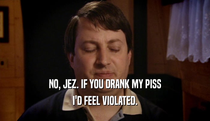 NO, JEZ. IF YOU DRANK MY PISS I'D FEEL VIOLATED. 