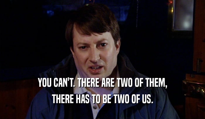 YOU CAN'T. THERE ARE TWO OF THEM, THERE HAS TO BE TWO OF US. 