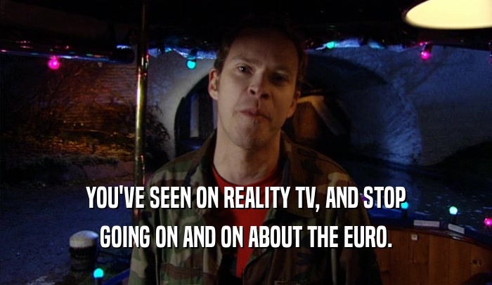 YOU'VE SEEN ON REALITY TV, AND STOP GOING ON AND ON ABOUT THE EURO. 