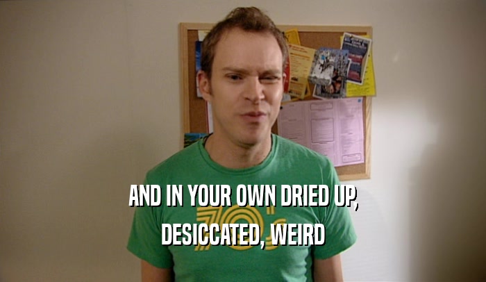 AND IN YOUR OWN DRIED UP, DESICCATED, WEIRD 